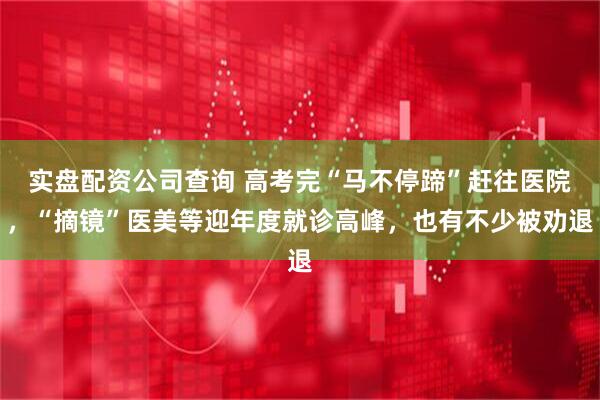 实盘配资公司查询 高考完“马不停蹄”赶往医院，“摘镜”医美等迎年度就诊高峰，也有不少被劝退