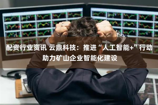 配资行业资讯 云鼎科技：推进“人工智能+”行动 助力矿山企业智能化建设