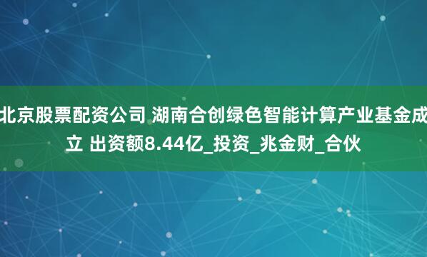 北京股票配资公司 湖南合创绿色智能计算产业基金成立 出资额8.44亿_投资_兆金财_合伙