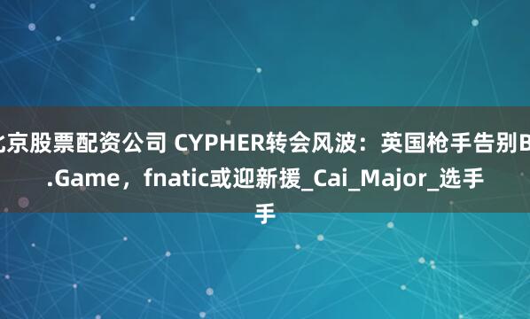 北京股票配资公司 CYPHER转会风波：英国枪手告别BC.Game，fnatic或迎新援_Cai_Major_选手