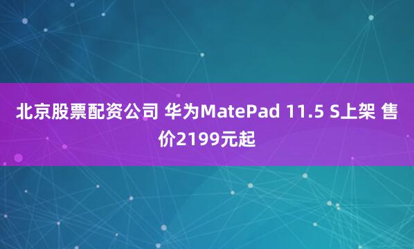 北京股票配资公司 华为MatePad 11.5 S上架 售价2199元起