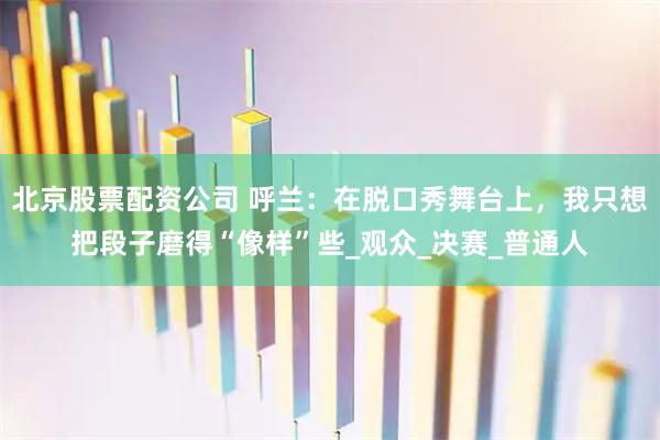 北京股票配资公司 呼兰：在脱口秀舞台上，我只想把段子磨得“像样”些_观众_决赛_普通人