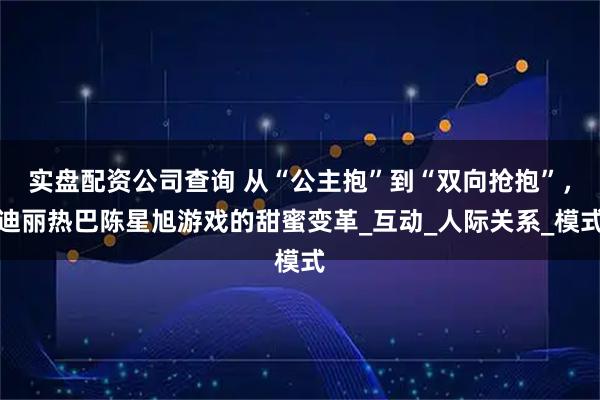 实盘配资公司查询 从“公主抱”到“双向抢抱”，迪丽热巴陈星旭游戏的甜蜜变革_互动_人际关系_模式