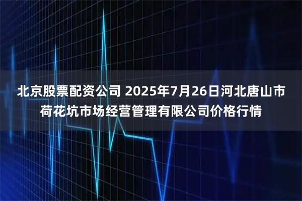 北京股票配资公司 2025年7月26日河北唐山市荷花坑市场经营管理有限公司价格行情