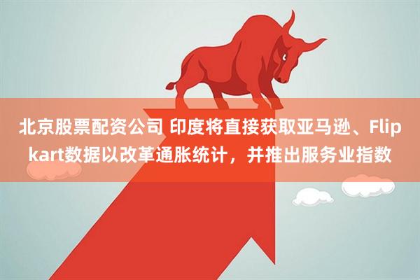 北京股票配资公司 印度将直接获取亚马逊、Flipkart数据以改革通胀统计，并推出服务业指数