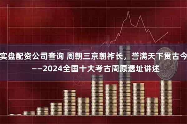 实盘配资公司查询 周朝三京朝祚长，誉满天下贯古今  ——2024全国十大考古周原遗址讲述