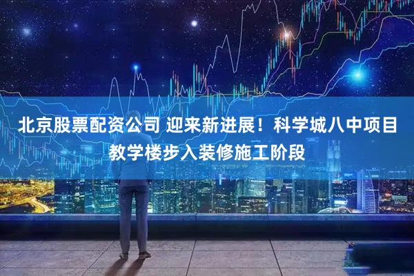 北京股票配资公司 迎来新进展！科学城八中项目教学楼步入装修施工阶段
