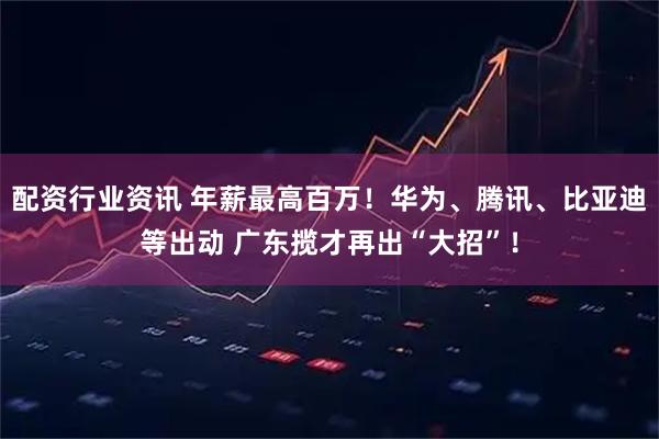 配资行业资讯 年薪最高百万！华为、腾讯、比亚迪等出动 广东揽才再出“大招”！