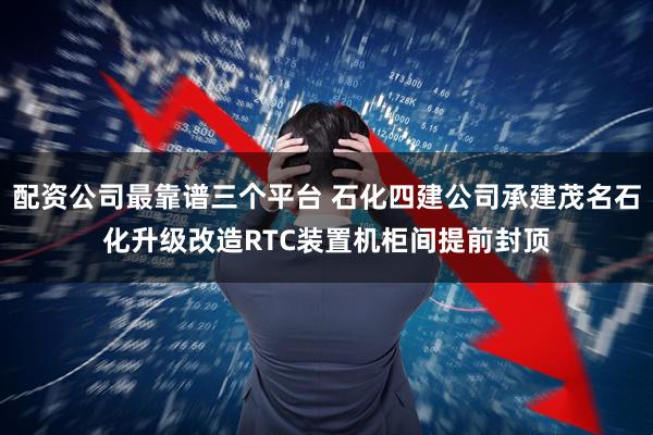 配资公司最靠谱三个平台 石化四建公司承建茂名石化升级改造RTC装置机柜间提前封顶