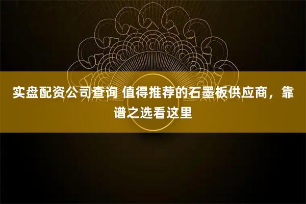 实盘配资公司查询 值得推荐的石墨板供应商，靠谱之选看这里