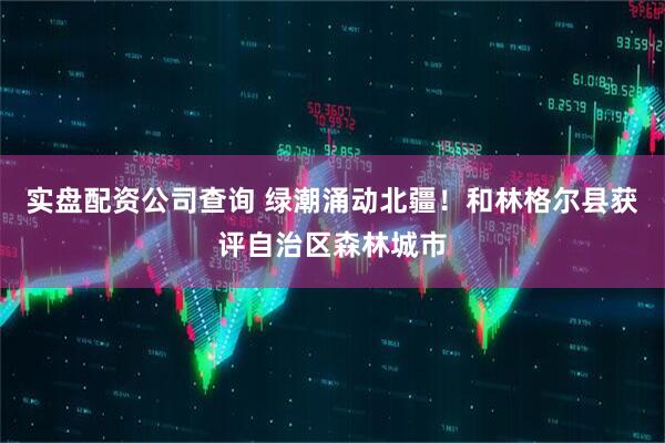 实盘配资公司查询 绿潮涌动北疆！和林格尔县获评自治区森林城市