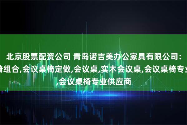 北京股票配资公司 青岛诺吉美办公家具有限公司：会议桌椅组合,会议桌椅定做,会议桌,实木会议桌,会议桌椅专业供应商